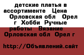 детские платья в ассортименте › Цена ­ 800 - Орловская обл., Орел г. Хобби. Ручные работы » Вязание   . Орловская обл.,Орел г.